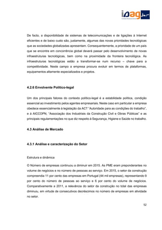 De facto, a disponibilidade de sistemas de telecomunicações e de ligações à Internet
eficientes e de baixo custo são, justamente, algumas das novas prioridades tecnológicas
que as sociedades globalizadas apresentam. Consequentemente, a prioridade de um país
que se encontre em concorrência global deverá passar pelo desenvolvimento de novas
infraestruturas tecnológicas, bem como na proximidade da fronteira tecnológica. As
infraestruturas tecnológicas estão a transformar-se num recurso – chave para a
competitividade. Neste campo a empresa procura evoluir em termos de plataformas,
equipamentos altamente especializados e projetos.
4.2.6 Envolvente Político-legal
Um dos principais fatores do contexto político-legal é a estabilidade política, condição
essencial ao investimento pelos agentes empresariais. Neste caso em particular a empresa
obedece essencialmente à legislação da ACT “Autoridade para as condições do trabalho”,
e à AICCOPN, “Associação dos Industriais da Construção Civil e Obras Públicas” e as
principais regulamentações no que diz respeito à Segurança, Higiene e Saúde no trabalho.
4.3 Análise de Mercado
4.3.1 Análise e caracterização do Setor
Estrutura e dinâmica
O Número de empresas continuou a diminuir em 2015. As PME eram preponderantes no
volume de negócios e no número de pessoas ao serviço. Em 2015, o setor da construção
compreendia 11 por cento das empresas em Portugal (44 mil empresas), representando 9
por cento do número de pessoas ao serviço e 6 por cento do volume de negócios.
Comparativamente a 2011, a relevância do setor da construção no total das empresas
diminuiu, em virtude de consecutivos decréscimos no número de empresas em atividade
no setor.
52
 