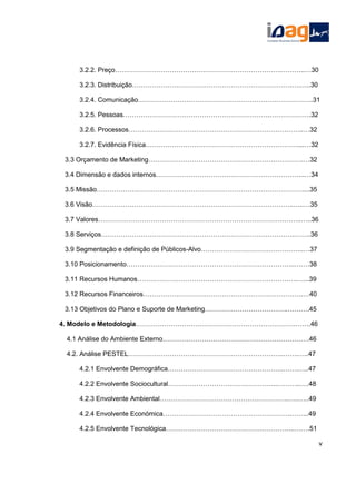 3.2.2. Preço………………………………………………………………….………..…30
3.2.3. Distribuição……………………………………………………………….….…..30
3.2.4. Comunicação……………………………………………………………………..31
3.2.5. Pessoas………………………………………………………….……………….32
3.2.6. Processos……………………………………………………………………..…32
3.2.7. Evidência Física……………………………………………………………....…32
3.3 Orçamento de Marketing………………………………………………….………….…32
3.4 Dimensão e dados internos…………………………………………………………..…34
3.5 Missão……………….…………………………………………………………………....35
3.6 Visão………………………………………………………………………………..…..…35
3.7 Valores………………………………………………………………………….……..…..36
3.8 Serviços…………………………………………………………………………….……..36
3.9 Segmentação e definição de Públicos-Alvo………………………………………..…37
3.10 Posicionamento…………………………………………………………………..….…38
3.11 Recursos Humanos……………………………………………………………….…...39
3.12 Recursos Financeiros……………………………………………………………….…40
3.13 Objetivos do Plano e Suporte de Marketing………………………………..……….45
4. Modelo e Metodologia……………………………………………………………….…….46
4.1 Análise do Ambiente Externo………………………………………………………….46
4.2. Análise PESTEL……………………………………………………………..…….…..47
4.2.1 Envolvente Demográfica……………………………………………..…….…..47
4.2.2 Envolvente Sociocultural…………………………………………..………..….48
4.2.3 Envolvente Ambiental…………………………………………………..…..…..49
4.2.4 Envolvente Económica………………………………………………….……...49
4.2.5 Envolvente Tecnológica…………………………………………………..…….51
v
 