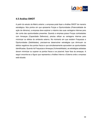 4.5 Análise SWOT
A partir do estudo da Matriz anterior, a empresa pode fazer a Análise SWOT de maneira
estratégica. Nos pontos em que apresenta Forças e Oportunidades (Potencialidade de
ação de ofensiva), a empresa deve explorar o máximo das suas vantagens internas para
dar conta das oportunidades presentes. Quando a empresa possui Forças contrastadas
com Ameaças (Capacidade Defensiva), precisa utilizar as vantagens internas para
minimizar os efeitos do ambiente externo. No momento em que existem Fraquezas e
Oportunidades (Debilidades), precisam-se desenvolver estratégias que diminuam os
efeitos negativos dos pontos fracos e que simultaneamente aproveitem as oportunidades
identificadas. Quando há Fraquezas e Ameaças (Vulnerabilidade), as estratégias adotadas
devem minimizar ou superar os pontos fracos e se possível, fazer face às ameaças. A
seguir encontra-se a figura que representa a Análise Interna e Externa onde a empresa
está situada:
58
 