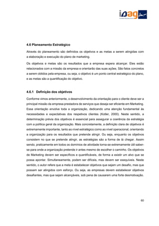 4.6 Planeamento Estratégico
Através do planeamento são definidos os objetivos e as metas a serem atingidas com
a elaboração e execução do plano de marketing.
Os objetivos e metas são os resultados que a empresa espera alcançar. Eles estão
relacionados com a missão da empresa e orientarão das suas ações. São fatos concretos
a serem obtidos pela empresa, ou seja, o objetivo é um ponto central estratégico do plano,
e as metas são a quantificação do objetivo.
4.6.1 Definição dos objetivos
Conforme vimos anteriormente, o desenvolvimento da orientação para o cliente deve ser a
principal missão da empresa prestadora de serviços que deseja ser eficiente em Marketing.
Essa orientação envolve toda a organização, dedicando uma atenção fundamental às
necessidades e expectativas dos respetivos clientes (Kotler, 2000). Neste sentido, a
determinação prévia dos objetivos é essencial para assegurar a coerência da estratégia
com a política geral da organização. Mais concretamente, a definição clara de objetivos é
extremamente importante, tanto ao nível estratégico como ao nível operacional, orientando
a organização para os resultados que pretende atingir. Ou seja, enquanto os objetivos
consistem no que se pretende atingir, as estratégias são a forma de lá chegar. Assim
sendo, praticamente em todos os domínios de atividade torna-se extremamente útil saber-
se para onde a organização pretende ir antes mesmo de escolher o caminho. Os objetivos
de Marketing devem ser específicos e quantificáveis, de forma a existir um alvo que se
possa apontar. Simultaneamente, podem ser difíceis, mas devem ser exequíveis. Neste
sentido, o autor refere que a meta é estabelecer objetivos que sejam um desafio, mas que
possam ser atingidos com esforço. Ou seja, as empresas devem estabelecer objetivos
desafiantes, mas que sejam alcançáveis, sob pena de causarem uma forte desmotivação.
60
 