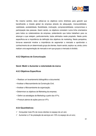 No mesmo sentido, deve utilizar-se os objetivos como diretrizes para garantir que
beneficiarão a missão global da empresa através da adequação, mensurabilidade,
viabilidade, aceitabilidade, flexibilidade, motivação, compreensibilidade, compromisso e
participação das pessoas. Assim sendo, os objetivos consistem numa linha orientadora
para todos os colaboradores da empresa, pretendendo que todos trabalhem para os
alcançar e que estejam, particularmente, todos alinhados neste propósito. Neste ponto
especificou-se a importância da definição dos objetivos de marketing. Nesta perspetiva,
torna-se essencial mostrar a importância de segmentar o mercado e aprofundar o
conhecimento de um determinado grupo de clientes. Assim sendo, explica- se, ainda, como
realizar uma segmentação de mercado e em que grupos o mercado é dividido.
4.6.2 Objetivos de Comunicação
Geral: Medir e Aumentar a notoriedade da marca
4.6.3 Objetivos Específicos
• Realizar um levantamento bibliográfico e documental;
• Analisar o Macroambiente da Construção Civil;
• Analisar o Microambiente da organização;
• Determinar os objetivos de Marketing da empresa;
• Definir as estratégias de Marketing a partir dos 4 P’s;
• Produzir planos de ações para os 4 P’s.
4.6.4 Quantitativos:
 Conquistar mais 5% de novos clientes no espaço de um ano
 Aumentar o nº de prestação de serviços em 10% no espaço de um ano;
61
 