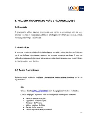 5. PROJETO, PROGRAMA DE AÇÃO E RECOMENDAÇÕES
5.1 Promoção
A empresa irá utilizar algumas ferramentas para manter a comunicação com os seus
clientes, por meio de redes sociais, utilizando o Instagram, investir em associações, jornais,
revistas para divulgar a sua marca.
5.2 Distribuição
A empresa objeto de estudo não trabalha focada em público alvo, atendem o público em
geral (particulares e empresas), podendo ser grandes ou pequenas obras. A empresa
utilizará uma estratégia de manter parcerias com lojas de construção, onde essas indicam
a mesma para os seus clientes.
5.3 Ações Operacionais
Para atingirmos o objetivo de elevar rapidamente a notoriedade da marca, sugiro as
ações abaixo:
Site
Criação do site WWW.ACROCHA.PT com divulgação de trabalhos realizados.
Criação de página específica para visualização de informações, contendo:
 Serviços e especificações;
 Opções de personalização;
 Marcação de Visitas;
 Vídeos e galeria de fotos;
 Pedido de Orçamentos;
 Contatos para cada departamento;
63
 