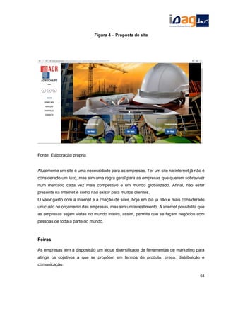 Figura 4 – Proposta de site
Fonte: Elaboração própria
Atualmente um site é uma necessidade para as empresas. Ter um site na internet já não é
considerado um luxo, mas sim uma regra geral para as empresas que querem sobreviver
num mercado cada vez mais competitivo e um mundo globalizado. Afinal, não estar
presente na Internet é como não existir para muitos clientes.
O valor gasto com a internet e a criação de sites, hoje em dia já não é mais considerado
um custo no orçamento das empresas, mas sim um investimento. A internet possibilita que
as empresas sejam vistas no mundo inteiro, assim, permite que se façam negócios com
pessoas de toda a parte do mundo.
Feiras
As empresas têm à disposição um leque diversificado de ferramentas de marketing para
atingir os objetivos a que se propõem em termos de produto, preço, distribuição e
comunicação.
64
 