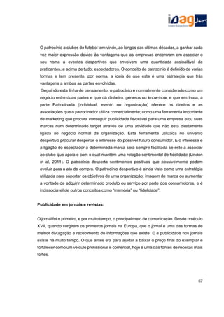 O patrocínio a clubes de futebol tem vindo, ao longos das últimas décadas, a ganhar cada
vez maior expressão devido às vantagens que as empresas encontram em associar o
seu nome a eventos desportivos que envolvem uma quantidade assinalável de
praticantes, e acima de tudo, espectadores. O conceito de patrocínio é definido de várias
formas e tem presente, por norma, a ideia de que esta é uma estratégia que trás
vantagens a ambas as partes envolvidas.
Seguindo esta linha de pensamento, o patrocínio é normalmente considerado como um
negócio entre duas partes e que dá dinheiro, géneros ou know-how; e que em troca, a
parte Patrocinada (individual, evento ou organização) oferece os direitos e as
associações que o patrocinador utiliza comercialmente; como uma ferramenta importante
de marketing que procura conseguir publicidade favorável para uma empresa e/ou suas
marcas num determinado target através de uma atividade que não está diretamente
ligada ao negócio normal da organização. Esta ferramenta utilizada no universo
desportivo procurar despertar o interesse do possível futuro consumidor. E o interesse e
a ligação do espectador a determinada marca será sempre facilitada se este a associar
ao clube que apoia e com o qual mantém uma relação sentimental de fidelidade (Lindon
et al, 2011). O patrocínio desperta sentimentos positivos que possivelmente podem
evoluir para o ato de compra. O patrocínio desportivo é ainda visto como uma estratégia
utilizada para suportar os objetivos de uma organização, imagem de marca ou aumentar
a vontade de adquirir determinado produto ou serviço por parte dos consumidores, e é
indissociável de outros conceitos como “memória” ou “fidelidade”.
Publicidade em jornais e revistas:
O jornal foi o primeiro, e por muito tempo, o principal meio de comunicação. Desde o século
XVII, quando surgiram os primeiros jornais na Europa, que o jornal é uma das formas de
melhor divulgação e recebimento de informações que existe. E a publicidade nos jornais
existe há muito tempo. O que antes era para ajudar a baixar o preço final do exemplar e
fortalecer como um veículo profissional e comercial, hoje é uma das fontes de receitas mais
fortes.
67
 