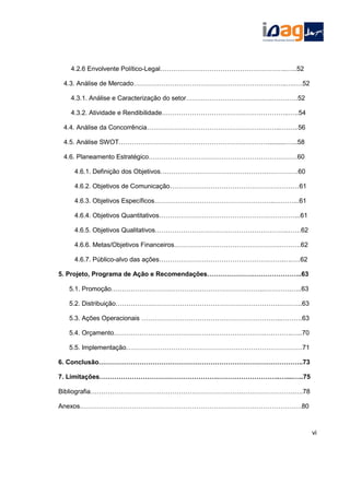 4.2.6 Envolvente Político-Legal…………………………………………………..…..52
4.3. Análise de Mercado……………………………………………………………..….….52
4.3.1. Análise e Caracterização do setor…………………………………………….52
4.3.2. Atividade e Rendibilidade…………………………………………………..…..54
4.4. Análise da Concorrência……………………………………………………..….…..56
4.5. Análise SWOT……………………………………………………………..........…...58
4.6. Planeamento Estratégico……………………………………………………………60
4.6.1. Definição dos Objetivos……………………………………………………….60
4.6.2. Objetivos de Comunicação……………………………………………………61
4.6.3. Objetivos Específicos………………………………………………..………...61
4.6.4. Objetivos Quantitativos………………………………………………………...61
4.6.5. Objetivos Qualitativos……………………………………………………..……62
4.6.6. Metas/Objetivos Financeiros………………………………………….……….62
4.6.7. Público-alvo das ações………………………………………………….….….62
5. Projeto, Programa de Ação e Recomendações……………………………………..63
5.1. Promoção……………………………………………………………..………….…..63
5.2. Distribuição………………………………………………………………….………..63
5.3. Ações Operacionais ………………………………………………………..……….63
5.4. Orçamento…………………………………………………………….………….…..70
5.5. Implementação……………………………………………………………………….71
6. Conclusão…………………………………………………………………………………..73
7. Limitações……………………………………………….………………………..…....…..75
Bibliografia…………………………………………………………….…………………….….78
Anexos………………………………………………………………………………………….80
vi
 