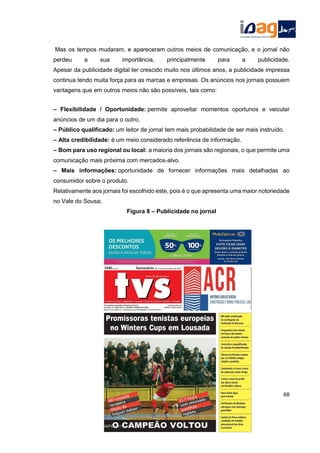 Mas os tempos mudaram, e apareceram outros meios de comunicação, e o jornal não
perdeu a sua importância, principalmente para a publicidade.
Apesar da publicidade digital ter crescido muito nos últimos anos, a publicidade impressa
continua tendo muita força para as marcas e empresas. Os anúncios nos jornais possuem
vantagens que em outros meios não são possíveis, tais como:
– Flexibilidade / Oportunidade: permite aproveitar momentos oportunos e veicular
anúncios de um dia para o outro.
– Público qualificado: um leitor de jornal tem mais probabilidade de ser mais instruído.
– Alta credibilidade: é um meio considerado referência de informação.
– Bom para uso regional ou local: a maioria dos jornais são regionais, o que permite uma
comunicação mais próxima com mercados-alvo.
– Mais informações: oportunidade de fornecer informações mais detalhadas ao
consumidor sobre o produto.
Relativamente aos jornais foi escolhido este, pois é o que apresenta uma maior notoriedade
no Vale do Sousa;
Figura 8 – Publicidade no jornal
68
 
