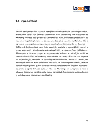 5.5 Implementação
O plano de implementação e controlo visa operacionalizar o Plano de Marketing em tarefas.
Neste ponto, deverá ficar patente a coerência do Plano de Marketing com os objetivos de
Marketing definidos, pelo que este é a ultima fase do Plano. Nesta fase apresentam-se os
responsáveis pela implementação de cada uma das ações sugeridas no Marketing-Mix, e
apresenta-se o respetivo cronograma para a sua implementação através dos Quadros.
O Plano de Implementação deve definir com todo o detalhe o que será feito, quando e
como. Assim sendo, a implementação é a etapa final do processo do Plano de Marketing.
Muitos planos falharam porque as empresas não realizam as estratégias e táticas
desenvolvidas no Plano de Marketing. Neste sentido, o sucesso do Plano de uma empresa
na implementação das ações de Marketing-mix desenvolvidas consiste no controlo das
estratégias definidas. Para implementar um Plano de Marketing com sucesso, deve-se
controlá-lo para garantir que os objetivos e metas planeadas foram atingidos. Aconselha-
se, ainda, a registar todas as ações do Plano de Marketing num cronograma e medir a
alocação de recursos previstos contra os que na realidade foram usados, juntamente com
o período em que estes devem ser utilizados.
71
 