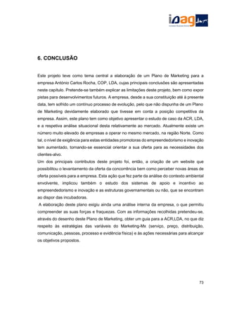 6. CONCLUSÃO
Este projeto teve como tema central a elaboração de um Plano de Marketing para a
empresa António Carlos Rocha, COP, LDA, cujas principais conclusões são apresentadas
neste capítulo. Pretende-se também explicar as limitações deste projeto, bem como expor
pistas para desenvolvimentos futuros. A empresa, desde a sua constituição até à presente
data, tem sofrido um contínuo processo de evolução, pelo que não dispunha de um Plano
de Marketing devidamente elaborado que tivesse em conta a posição competitiva da
empresa. Assim, este plano tem como objetivo apresentar o estudo de caso da ACR, LDA,
e a respetiva análise situacional desta relativamente ao mercado. Atualmente existe um
número muito elevado de empresas a operar no mesmo mercado, na região Norte. Como
tal, o nível de exigência para estas entidades promotoras do empreendedorismo e inovação
tem aumentado, tornando-se essencial orientar a sua oferta para as necessidades dos
clientes-alvo.
Um dos principais contributos deste projeto foi, então, a criação de um website que
possibilitou o levantamento da oferta da concorrência bem como perceber novas áreas de
oferta possíveis para a empresa. Esta ação que fez parte da análise do contexto ambiental
envolvente, implicou também o estudo dos sistemas de apoio e incentivo ao
empreendedorismo e inovação e as estruturas governamentais ou não, que se encontram
ao dispor das incubadoras.
A elaboração deste plano exigiu ainda uma análise interna da empresa, o que permitiu
compreender as suas forças e fraquezas. Com as informações recolhidas pretendeu-se,
através do desenho deste Plano de Marketing, obter um guia para a ACR,LDA, no que diz
respeito às estratégias das variáveis do Marketing-Mx (serviço, preço, distribuição,
comunicação, pessoas, processo e evidência física) e às ações necessárias para alcançar
os objetivos propostos.
73
 
