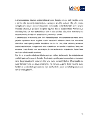 A empresa possui algumas características próprias do setor em que está inserida, como:
o serviço não apresenta sazonalidade, o preço do produto acabado não sofre muitas
variações e há poucos concorrentes diretos no mercado, contando também com o próprio
mercado saturado, o que ajuda a explicar algumas dessas características. Além disso, a
empresa possui um meio de fidelização com os seus clientes, procurando melhorar o seu
relacionamento através das redes sociais, patrocínio e brindes.
A diferenciação de marketing com base na estratégia de posicionamento da marca busca
projetar o produto e a sua imagem, fixando a marca na mente do cliente com o intuito de
maximizar a vantagem potencial. Através do site, há um campo que permite que clientes
postem depoimentos a respeito das suas experiências em adquirir o produto ou serviço da
empresa, possibilitando uma boa imagem da marca diante das experiências de vendas e
serviços realizados pela empresa.
Por fim, o presente estudo contribuiu com um melhor alinhamento das estratégias de
marketing para a tomada de decisão. Sendo assim, colabora para que outras empresas do
ramo da construção civil procurem obter uma maior competitividade e diferenciação das
suas técnicas frente aos seus concorrentes no mercado. A partir deste trabalho, surge
também a oportunidade para estudos mais aprofundados sobre o marketing relacionado
com a construção civil.
77
 