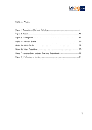 Índice de Figuras
Figura 1 - Fases de um Plano de Marketing………………………………………………..8
Figura 2 - Pestel…………………………………………………………………………...….18
Figura 3 – Cronograma……...…………………………………….…………………………40
Figura 4 – Proposta de site……………………………………………………………….....64
Figura 5 – Feiras Gerais…………………………………………………………………......65
Figura 6 – Feiras Específicas………………………………………………………………..66
Figura 7 – Associações a clubes e Empresas Desportivas………………………….…..66
Figura 8 – Publicidade no jornal……………………………………………………….……68
vii
 