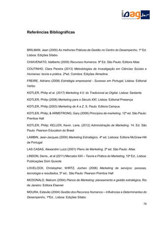 Referências Bibliográficas
BRILMAN, Jean (2000) As melhores Práticas de Gestão no Centro do Desempenho, 1ª Ed.
Lisboa: Edições Sílabo.
CHIAVENATO, Idalberto (2009) Recursos Humanos. 9ª Ed. São Paulo: Editora Atlas
COUTINHO, Clara Pereira (2013) Metodologias de Investigação em Ciências Sociais e
Humanas: teoria e prática. 2ªed. Coimbra: Edições Almedina
FREIRE, Adriano (2008) Estratégia empresarial - Sucesso em Portugal, Lisboa: Editorial
Verbo
KOTLER, Philip et al. (2017) Marketing 4.0: do Tradicional ao Digital, Lisboa: Sextante
KOTLER, Philip (2008) Marketing para o Século XXI, Lisboa: Editorial Presença
KOTLER, Philip (2003) Marketing de A a Z, S. Paulo: Editora Campus
KOTLER, Philip; & ARMSTRONG, Gary (2008) Princípios de marketing. 12ª ed. São Paulo:
Prentice Hall
KOTLER, Philip; KELLER, Kevin. Lane, (2012) Administração de Marketing. 14. Ed. São
Paulo: Pearson Education do Brasil
LAMBIN, Jean-Jacques (2000) Marketing Estratégico. 4ª ed. Lisbosa: Editora McGraw-Hill
de Portugal
LAS CASAS, Alexandre Luzzi (2001) Plano de Marketing. 2ª ed. São Paulo: Atlas
LINDON, Denis., et al (2011) Mercator XXI – Teoria e Prática do Marketing, 10ª Ed., Lisboa:
Publicações Dom Quixote
LOVELOCK, Christopher; WIRTZ, Jochen (2006) Marketing de serviços: pessoas,
tecnologia e resultados, 5ª ed., São Paulo: Pearson Prentice Hall
MCDONALD, Malcom (2004) Planos de Marketing: planeamento e gestão estratégica, Rio
de Janeiro: Editora Elsevier
MOURA, Estevão (2004) Gestão dos Recursos Humanos – Influências e Determinantes do
Desempenho, 1ªEd., Lisboa: Edições Sílabo
78
 