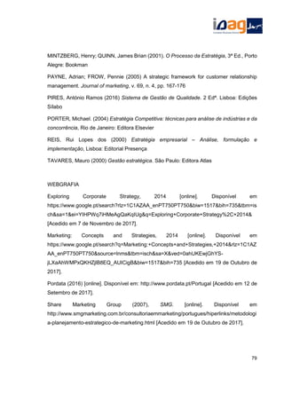 MINTZBERG, Henry; QUINN, James Brian (2001). O Processo da Estratégia, 3ª Ed., Porto
Alegre: Bookman
PAYNE, Adrian; FROW, Pennie (2005) A strategic framework for customer relationship
management. Journal of marketing, v. 69, n. 4, pp. 167-176
PIRES, António Ramos (2016) Sistema de Gestão de Qualidade. 2 Edª. Lisboa: Edições
Sílabo
PORTER, Michael. (2004) Estratégia Competitiva: técnicas para análise de indústrias e da
concorrência, Rio de Janeiro: Editora Elsevier
REIS, Rui Lopes dos (2000) Estratégia empresarial – Análise, formulação e
implementação, Lisboa: Editorial Presença
TAVARES, Mauro (2000) Gestão estratégica. São Paulo: Editora Atlas
WEBGRAFIA
Exploring Corporate Strategy, 2014 [online]. Disponível em
https://www.google.pt/search?rlz=1C1AZAA_enPT750PT750&biw=1517&bih=735&tbm=is
ch&sa=1&ei=YIHPWq7iHMeAgQaKqIUg&q=Exploring+Corporate+Strategy%2C+2014&
[Acedido em 7 de Novembro de 2017].
Marketing: Concepts and Strategies, 2014 [online]. Disponível em
https://www.google.pt/search?q=Marketing:+Concepts+and+Strategies,+2014&rlz=1C1AZ
AA_enPT750PT750&source=lnms&tbm=isch&sa=X&ved=0ahUKEwjGhYS-
jLXaAhWMPxQKHZjlB8EQ_AUICigB&biw=1517&bih=735 [Acedido em 19 de Outubro de
2017].
Pordata (2016) [online]. Disponível em: http://www.pordata.pt/Portugal [Acedido em 12 de
Setembro de 2017].
Share Marketing Group (2007), SMG. [online]. Disponível em
http://www.smgmarketing.com.br/consultoriaemmarketing/portugues/hiperlinks/metodologi
a-planejamento-estrategico-de-marketing.html [Acedido em 19 de Outubro de 2017].
79
 