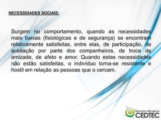 NECESSIDADES SOCIAIS:



 Surgem no comportamento, quando as necessidades
 mais baixas (fisiológicas e de segurança) se encontram
 relativamente satisfeitas, entre elas, de participação, de
 aceitação por parte dos companheiros, de troca de
 amizade, de afeto e amor. Quando estas necessidades
 não estão satisfeitas, o indivíduo torna-se resistente e
 hostil em relação as pessoas que o cercam.
 