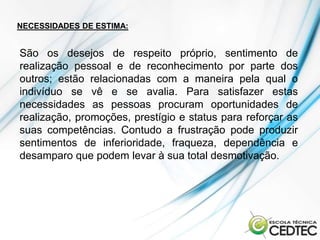 NECESSIDADES DE ESTIMA:


São os desejos de respeito próprio, sentimento de
realização pessoal e de reconhecimento por parte dos
outros; estão relacionadas com a maneira pela qual o
indivíduo se vê e se avalia. Para satisfazer estas
necessidades as pessoas procuram oportunidades de
realização, promoções, prestígio e status para reforçar as
suas competências. Contudo a frustração pode produzir
sentimentos de inferioridade, fraqueza, dependência e
desamparo que podem levar à sua total desmotivação.
 