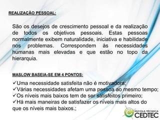 REALIZAÇÃO PESSOAL:


 São os desejos de crescimento pessoal e da realização
 de todos os objetivos pessoais. Estas pessoas
 normalmente exibem naturalidade, iniciativa e habilidade
 nos problemas. Correspondem às necessidades
 humanas mais elevadas e que estão no topo da
 hierarquia.

 MASLOW BASEIA-SE EM 4 PONTOS:

 Uma necessidade satisfeita não é motivadora;
 Várias necessidades afetam uma pessoa ao mesmo tempo;
 Os níveis mais baixos tem de ser satisfeitos primeiro;
 Há mais maneiras de satisfazer os níveis mais altos do
 que os níveis mais baixos.;
 