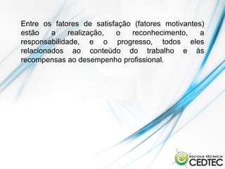 Entre os fatores de satisfação (fatores motivantes)
estão    a    realização, o   reconhecimento,     a
responsabilidade, e o progresso, todos eles
relacionados ao conteúdo do trabalho e às
recompensas ao desempenho profissional.
 