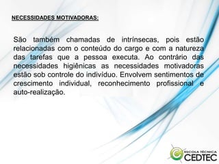 NECESSIDADES MOTIVADORAS:



São também chamadas de intrínsecas, pois estão
relacionadas com o conteúdo do cargo e com a natureza
das tarefas que a pessoa executa. Ao contrário das
necessidades higiênicas as necessidades motivadoras
estão sob controle do indivíduo. Envolvem sentimentos de
crescimento individual, reconhecimento profissional e
auto-realização.
 