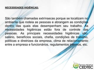 NECESSIDADES HIGIÊNICAS:



São também chamadas extrínsecas porque se localizam no
ambiente que rodeia as pessoas e abrangem as condições
dentro das quais elas desempenham seu trabalho. As
necessidades higiênicas estão fora de controle das
pessoas. As principais necessidades higiênicas são:
salário, benefícios sociais, chefia, condições de trabalho,
políticas e diretrizes da empresa, clima de relacionamento
entre a empresa e funcionários, regulamentos internos, etc.
 