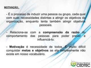 MOTIVAÇÃO:


 - É o processo de induzir uma pessoa ou grupo, cada qual
 com suas necessidades distintas a atingir os objetivos da
 organização, enquanto tenta também atingir objetivos
                         pessoais.

 - Relaciona-se com a compreensão da razão do
 comportamento das pessoas para poder prever e
                   influenciá-lo.

 - Motivação é necessidade de todos. É muito difícil
 conquistar metas e objetivos se ela simplesmente não
 existe em nosso vocabulário.
 