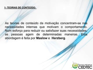 1- TEORIAS DE CONTEÚDO:




As teorias de conteúdo da motivação concentram-se nas
necessidades internas que motivam o comportamento.
Num esforço para reduzir ou satisfazer suas necessidades,
as pessoas agem de determinadas maneiras. Esta
abordagem é feita por Maslow e Herzberg.
 