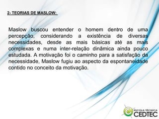 2- TEORIAS DE MASLOW:



Maslow buscou entender o homem dentro de uma
percepção, considerando a existência de diversas
necessidades, desde as mais básicas até as mais
complexas e numa inter-relação dinâmica ainda pouco
estudada. A motivação foi o caminho para a satisfação da
necessidade, Maslow fugiu ao aspecto da espontaneidade
contido no conceito da motivação.
 