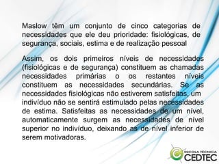 Maslow têm um conjunto de cinco categorias de
necessidades que ele deu prioridade: fisiológicas, de
segurança, sociais, estima e de realização pessoal

Assim, os dois primeiros níveis de necessidades
(fisiológicas e de segurança) constituem as chamadas
necessidades primárias o os restantes níveis
constituem as necessidades secundárias. Se as
necessidades fisiológicas não estiverem satisfeitas, um
indivíduo não se sentirá estimulado pelas necessidades
de estima. Satisfeitas as necessidades de um nível,
automaticamente surgem as necessidades de nível
superior no indivíduo, deixando as de nível inferior de
serem motivadoras.
 