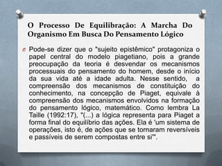 O Processo De Equilibração: A Marcha Do
Organismo Em Busca Do Pensamento Lógico
O Pode-se dizer que o "sujeito epistêmico" protagoniza o
papel central do modelo piagetiano, pois a grande
preocupação da teoria é desvendar os mecanismos
processuais do pensamento do homem, desde o início
da sua vida até a idade adulta. Nesse sentido, a
compreensão dos mecanismos de constituição do
conhecimento, na concepção de Piaget, equivale à
compreensão dos mecanismos envolvidos na formação
do pensamento lógico, matemático. Como lembra La
Taille (1992:17), "(...) a lógica representa para Piaget a
forma final do equilíbrio das ações. Ela é 'um sistema de
operações, isto é, de ações que se tornaram reversíveis
e passíveis de serem compostas entre si'".
 