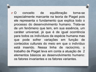 O O conceito de equilibração torna-se
especialmente marcante na teoria de Piaget pois
ele representa o fundamento que explica todo o
processo do desenvolvimento humano. Trata-se
de um fenômeno que tem, em sua essência, um
caráter universal, já que é de igual ocorrência
para todos os indivíduos da espécie humana mas
que pode sofrer variações em função de
conteúdos culturais do meio em que o indivíduo
está inserido. Nessa linha de raciocínio, o
trabalho de Piaget leva em conta a atuação de 2
elementos básicos ao desenvolvimento humano:
os fatores invariantes e os fatores variantes.
 