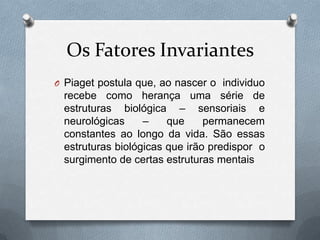 Os Fatores Invariantes
O Piaget postula que, ao nascer o individuo
recebe como herança uma série de
estruturas biológica – sensoriais e
neurológicas – que permanecem
constantes ao longo da vida. São essas
estruturas biológicas que irão predispor o
surgimento de certas estruturas mentais
 