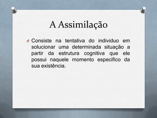 A Assimilação
O Consiste na tentativa do individuo em
solucionar uma determinada situação a
partir da estrutura cognitiva que ele
possui naquele momento especifico da
sua existência.
 