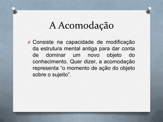 A Acomodação
O Consiste na capacidade de modificação
da estrutura mental antiga para dar conta
de dominar um novo objeto do
conhecimento. Quer dizer, a acomodação
representa “o momento de ação do objeto
sobre o sujeito”.
 