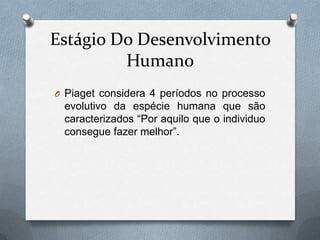 Estágio Do Desenvolvimento
Humano
O Piaget considera 4 períodos no processo
evolutivo da espécie humana que são
caracterizados “Por aquilo que o individuo
consegue fazer melhor”.
 