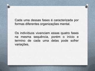 Cada uma dessas fases é caracterizada por
formas diferentes organizações mental.
Os indivíduos vivenciam essas quatro fases
na mesma sequência, porém o início e
termino de cada uma delas pode sofrer
variações.
 