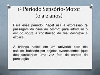 1º Período Sensório-Motor
(0 a 2 anos)
Para esse período Piaget usa a expressão “a
passagem do caos ao cosmo” para introduzir o
estudo sobre a construção do real descreve e
explica.
A criança nasce em um universo para ela
caótico, habitado por objetos evanescentes (que
desapareceriam uma vez fora do campo da
percepção
 