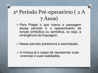 2º Período Pré-operatório ( 2 A
7 Anos)
O Para Piaget o que marca a passagem
desse período e o aparecimento da
função simbólica ou semiótica, ou seja, a
emergência da linguagem.
O Nesse período predomina a assimilação.
O A criança já e capaz de representar suas
vivencias e suas realidades.
 