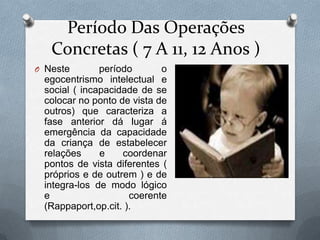 Período Das Operações
Concretas ( 7 A 11, 12 Anos )
O Neste período o
egocentrismo intelectual e
social ( incapacidade de se
colocar no ponto de vista de
outros) que caracteriza a
fase anterior dá lugar á
emergência da capacidade
da criança de estabelecer
relações e coordenar
pontos de vista diferentes (
próprios e de outrem ) e de
integra-los de modo lógico
e coerente
(Rappaport,op.cit. ).
 