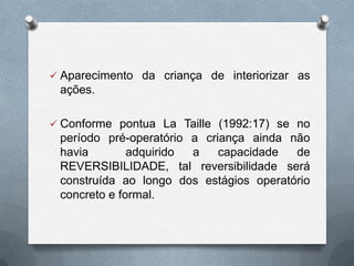  Aparecimento da criança de interiorizar as
ações.
 Conforme pontua La Taille (1992:17) se no
período pré-operatório a criança ainda não
havia adquirido a capacidade de
REVERSIBILIDADE, tal reversibilidade será
construída ao longo dos estágios operatório
concreto e formal.
 