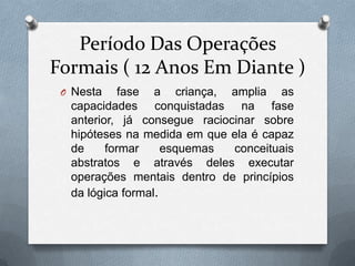 Período Das Operações
Formais ( 12 Anos Em Diante )
O Nesta fase a criança, amplia as
capacidades conquistadas na fase
anterior, já consegue raciocinar sobre
hipóteses na medida em que ela é capaz
de formar esquemas conceituais
abstratos e através deles executar
operações mentais dentro de princípios
da lógica formal.
 