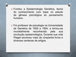 O Fundou a Epistemologia Genética, teoria
do conhecimento com base no estudo
da gênese psicológica do pensamento
humano.
O Foi professor de psicologia na Universidade
de Genebra de 1929 a 1954, e tornou-se
mundialmente reconhecido pela sua
revolução epistemológica. Durante sua vida
Piaget escreveu mais de cinqüenta livros e
diversas centenas de artigos.
 