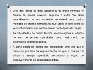 O Uma das razões da difícil penetração da teoria genética no
âmbito da escola deve-se, segundo o autor “ao difícil
entendimento do seu conteúdo conceitual como pelos
métodos de analise formalizante que utiliza e pelo estilo as
vezes “hermético” que caracteriza as publicações de Piaget.
O As dificuldades de ordem técnica, metodológicas e teóricas
no uso de provas operatórias como instrumento de
diagnostico psicopedagógico.
O A parte social da escola fica prejudicada uma vez que o
raciocínio por tras da argumentação de que a criança vai
atingir o estagio operatório secundário a noção do
desenvolvimento do pensamento critico.
 