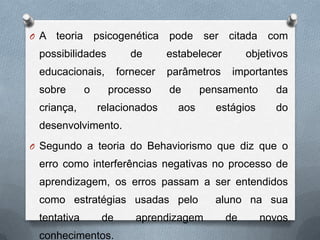 O A teoria psicogenética pode ser citada com
possibilidades de estabelecer objetivos
educacionais, fornecer parâmetros importantes
sobre o processo de pensamento da
criança, relacionados aos estágios do
desenvolvimento.
O Segundo a teoria do Behaviorismo que diz que o
erro como interferências negativas no processo de
aprendizagem, os erros passam a ser entendidos
como estratégias usadas pelo aluno na sua
tentativa de aprendizagem de novos
conhecimentos.
 