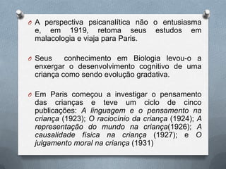 O A perspectiva psicanalítica não o entusiasma
e, em 1919, retoma seus estudos em
malacologia e viaja para Paris.
O Seus conhecimento em Biologia levou-o a
enxergar o desenvolvimento cognitivo de uma
criança como sendo evolução gradativa.
O Em Paris começou a investigar o pensamento
das crianças e teve um ciclo de cinco
publicações: A linguagem e o pensamento na
criança (1923); O raciocínio da criança (1924); A
representação do mundo na criança(1926); A
causalidade física na criança (1927); e O
julgamento moral na criança (1931)
 