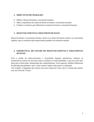 2 
2. OBJECTIVOS DO TRABALHO: 
 Definir o desenvolvimento e crescimento humano; 
 Saber a importância do estudo do desenvolvimento e crescimento humano; 
 Conhecer os factores que influenciam no desenvolvimento e crescimento humano. 
3. DESENVOLVIMENTO E CRESCIMETO HUMANO. 
Desenvolvimento e crescimento humano, refere-se ao desenvolvimento mental e ao crescimento 
orgânico, que se caracteriza pelo aparecimento gradativo de estruturas mentais. 
4. IMPORTÂNCIA DO ESTUDO DO DESENVOLVIMENTO E CRESCIMENTO 
HUMANO. 
Com o estudo do desenvolvimento e crescimento humano, permite-nos conhecer as 
características comuns de uma faixa etária, reconhecer as individualidades, o que nos torna mais 
aptos para a observação, interpretação dos comportamentos. Esses aspectos, também influenciam 
na educação para planejar o que e como ensinar, implica saber quem é o educando. 
Por exemplo, a linguagem que usamos com uma criança de 4 anos, não é a mesma que usamos 
com um Jovem de 14 anos. 
 