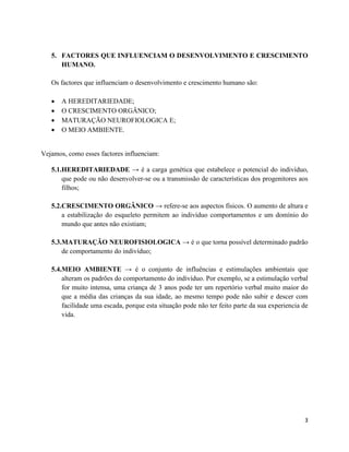 5. FACTORES QUE INFLUENCIAM O DESENVOLVIMENTO E CRESCIMENTO 
3 
HUMANO. 
Os factores que influenciam o desenvolvimento e crescimento humano são: 
 A HEREDITARIEDADE; 
 O CRESCIMENTO ORGÂNICO; 
 MATURAÇÃO NEUROFIOLOGICA E; 
 O MEIO AMBIENTE. 
Vejamos, como esses factores influenciam: 
5.1.HEREDITARIEDADE → é a carga genética que estabelece o potencial do indivíduo, 
que pode ou não desenvolver-se ou a transmissão de características dos progenitores aos 
filhos; 
5.2.CRESCIMENTO ORGÂNICO → refere-se aos aspectos físicos. O aumento de altura e 
a estabilização do esqueleto permitem ao indivíduo comportamentos e um domínio do 
mundo que antes não existiam; 
5.3.MATURAÇÃO NEUROFISIOLOGICA → é o que torna possível determinado padrão 
de comportamento do indivíduo; 
5.4.MEIO AMBIENTE → é o conjunto de influências e estimulações ambientais que 
alteram os padrões do comportamento do indivíduo. Por exemplo, se a estimulação verbal 
for muito intensa, uma criança de 3 anos pode ter um repertório verbal muito maior do 
que a média das crianças da sua idade, ao mesmo tempo pode não subir e descer com 
facilidade uma escada, porque esta situação pode não ter feito parte da sua experiencia de 
vida. 
 
