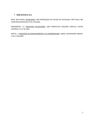 5 
7. BIBLIOGRAFAIA. 
BOCK, ANA M.BAIA, PSICOLOGIAS: UMA INTRODUÇÃO AO ESTUDO DA PSICOLOGIA: SÃO PAULO, EBE 
CHRISTINA SPADACCINI,13ª ED, P.99,2002. 
MWAMWEDA, T.S. PSICOLOGIA EDUCACIONAL: UMA PERSPECTIVA AFRICANA: MAPUTO, TEXTOS 
EDITORES, P.P.27-39, 2005. 
MATTA, I., PSICOLOGIA DE DESENVOVIMENTO E DA APRENDIZAGEM: LISBOA, UNIVERSIDADE ABERTA, 
1ª ED, P.103,2005. 
