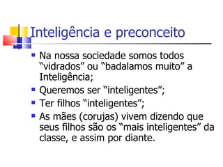 Inteligência e preconceito
   Na nossa sociedade somos todos
    “vidrados” ou “badalamos muito” a
    Inteligência;
   Queremos ser “inteligentes”;
   Ter filhos “inteligentes”;
   As mães (corujas) vivem dizendo que
    seus filhos são os “mais inteligentes” da
    classe, e assim por diante.
 