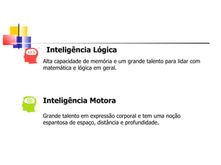 Inteligência Lógica
Alta capacidade de memória e um grande talento para lidar com
matemática e lógica em geral.




Inteligência Motora

Grande talento em expressão corporal e tem uma noção
espantosa de espaço, distância e profundidade.
 