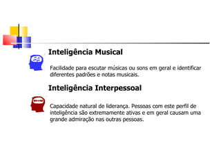 Inteligência Musical

Facilidade para escutar músicas ou sons em geral e identificar
diferentes padrões e notas musicais.

Inteligência Interpessoal

Capacidade natural de liderança. Pessoas com este perfil de
inteligência são extremamente ativas e em geral causam uma
grande admiração nas outras pessoas.
 