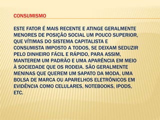 CONSUMISMO
ESTE FATOR É MAIS RECENTE E ATINGE GERALMENTE
MENORES DE POSIÇÃO SOCIAL UM POUCO SUPERIOR,
QUE VÍTIMAS DO SISTEMA CAPITALISTA E
CONSUMISTA IMPOSTO A TODOS, SE DEIXAM SEDUZIR
PELO DINHEIRO FÁCIL E RÁPIDO, PARA ASSIM,
MANTEREM UM PADRÃO E UMA APARÊNCIA EM MEIO
À SOCIEDADE QUE OS RODEIA. SÃO GERALMENTE
MENINAS QUE QUEREM UM SAPATO DA MODA, UMA
BOLSA DE MARCA OU APARELHOS ELETRÔNICOS EM
EVIDÊNCIA COMO CELULARES, NOTEBOOKS, IPODS,
ETC.

 