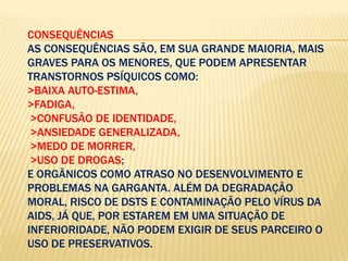 CONSEQUÊNCIAS
AS CONSEQUÊNCIAS SÃO, EM SUA GRANDE MAIORIA, MAIS
GRAVES PARA OS MENORES, QUE PODEM APRESENTAR
TRANSTORNOS PSÍQUICOS COMO:
>BAIXA AUTO-ESTIMA,
>FADIGA,
>CONFUSÃO DE IDENTIDADE,
>ANSIEDADE GENERALIZADA,
>MEDO DE MORRER,
>USO DE DROGAS;
E ORGÂNICOS COMO ATRASO NO DESENVOLVIMENTO E
PROBLEMAS NA GARGANTA. ALÉM DA DEGRADAÇÃO
MORAL, RISCO DE DSTS E CONTAMINAÇÃO PELO VÍRUS DA
AIDS, JÁ QUE, POR ESTAREM EM UMA SITUAÇÃO DE
INFERIORIDADE, NÃO PODEM EXIGIR DE SEUS PARCEIRO O
USO DE PRESERVATIVOS.

 